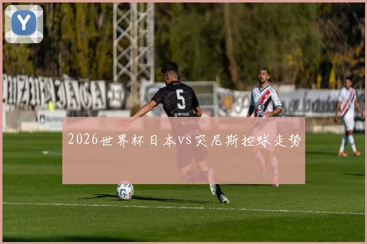 2026世界杯日本vs突尼斯控球走势