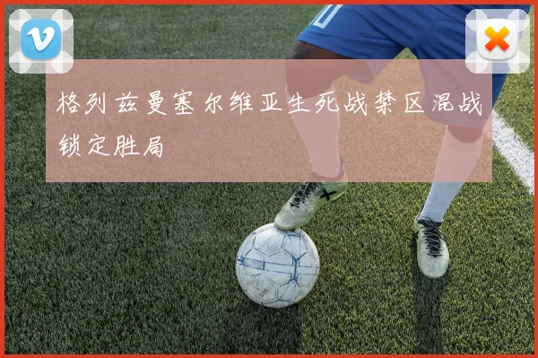 格列兹曼塞尔维亚生死战禁区混战锁定胜局