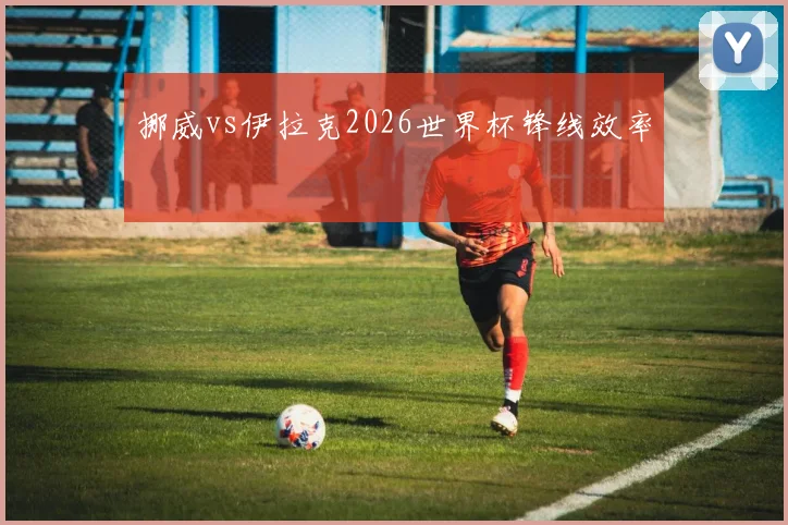 挪威vs伊拉克2026世界杯锋线效率