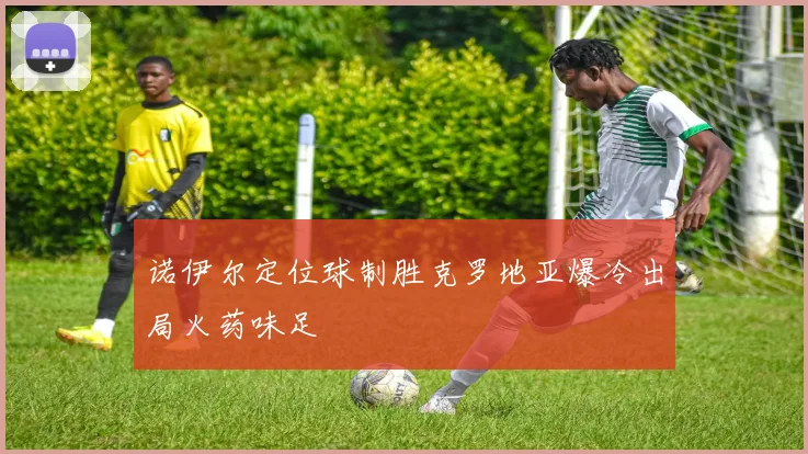 诺伊尔定位球制胜克罗地亚爆冷出局火药味足