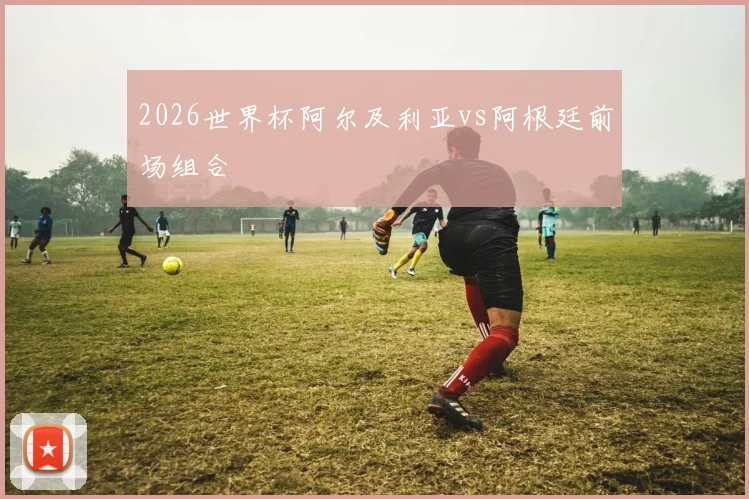 2026世界杯阿尔及利亚vs阿根廷前场组合