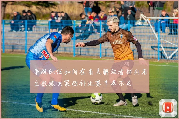 争冠队伍如何在南美解放者杯利用主教练决策弥补比赛节奏不足