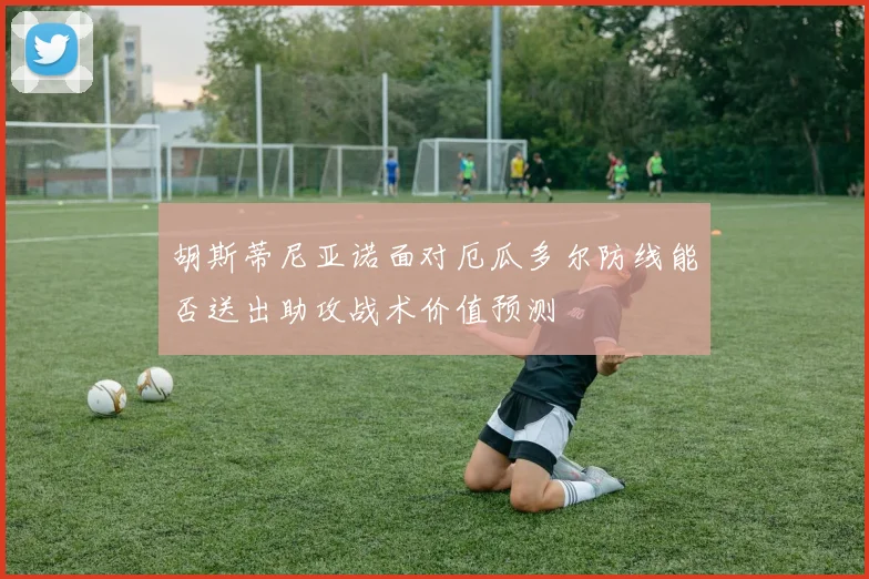 胡斯蒂尼亚诺面对厄瓜多尔防线能否送出助攻战术价值预测