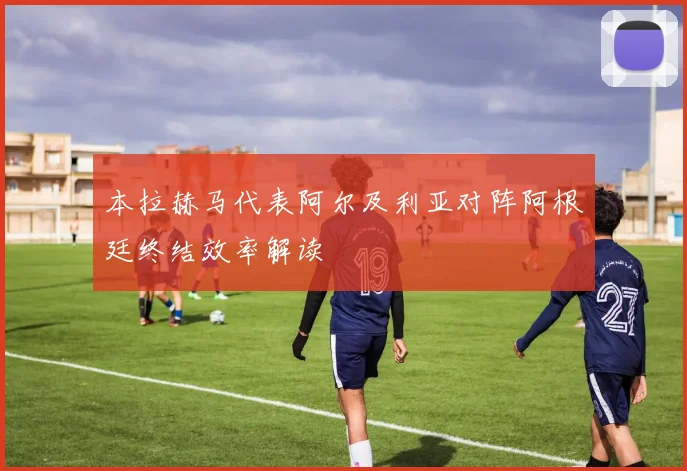 本拉赫马代表阿尔及利亚对阵阿根廷终结效率解读