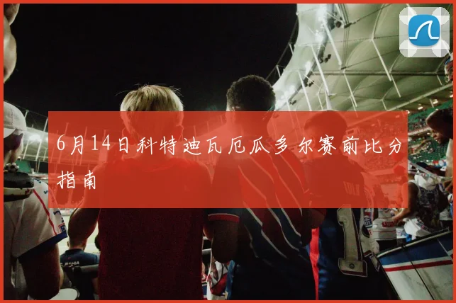 6月14日科特迪瓦厄瓜多尔赛前比分指南