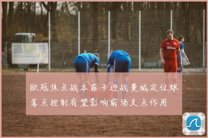 欧冠焦点战本菲卡迎战曼城定位球落点控制有望影响前场支点作用