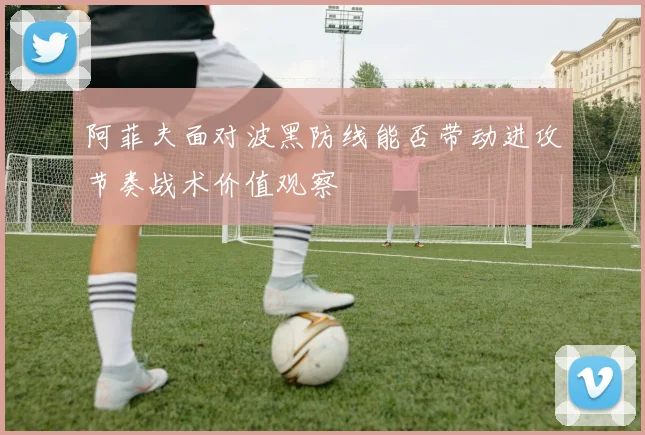 阿菲夫面对波黑防线能否带动进攻节奏战术价值观察