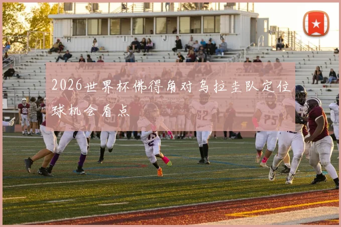 2026世界杯佛得角对乌拉圭队定位球机会看点