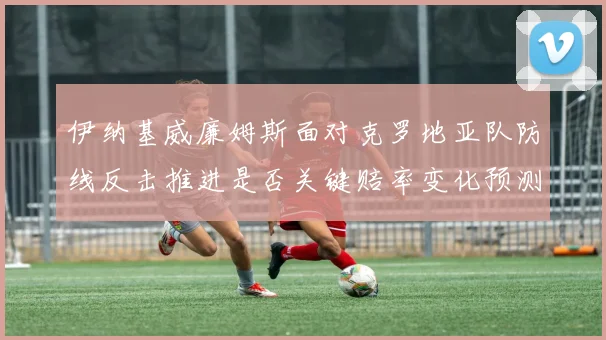 伊纳基威廉姆斯面对克罗地亚队防线反击推进是否关键赔率变化预测