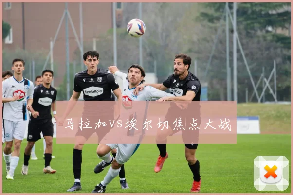马拉加vs埃尔切焦点大战