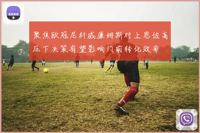 聚焦欧冠尼科威廉姆斯对上恩佐高压下决策有望影响门前转化效率