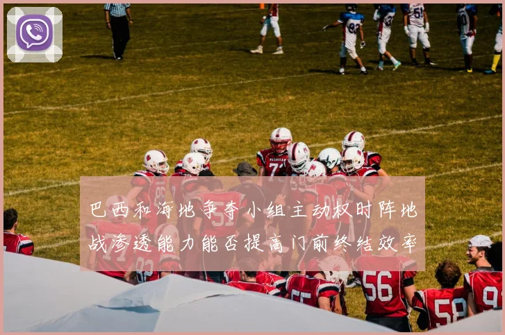 巴西和海地争夺小组主动权时阵地战渗透能力能否提高门前终结效率