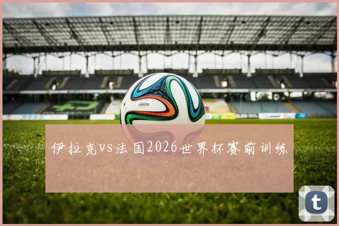 伊拉克vs法国2026世界杯赛前训练